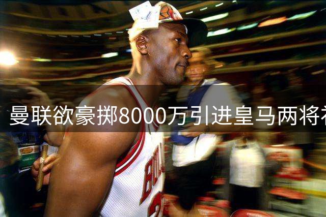 曼联欲豪掷8000万引进皇马两将补强短板